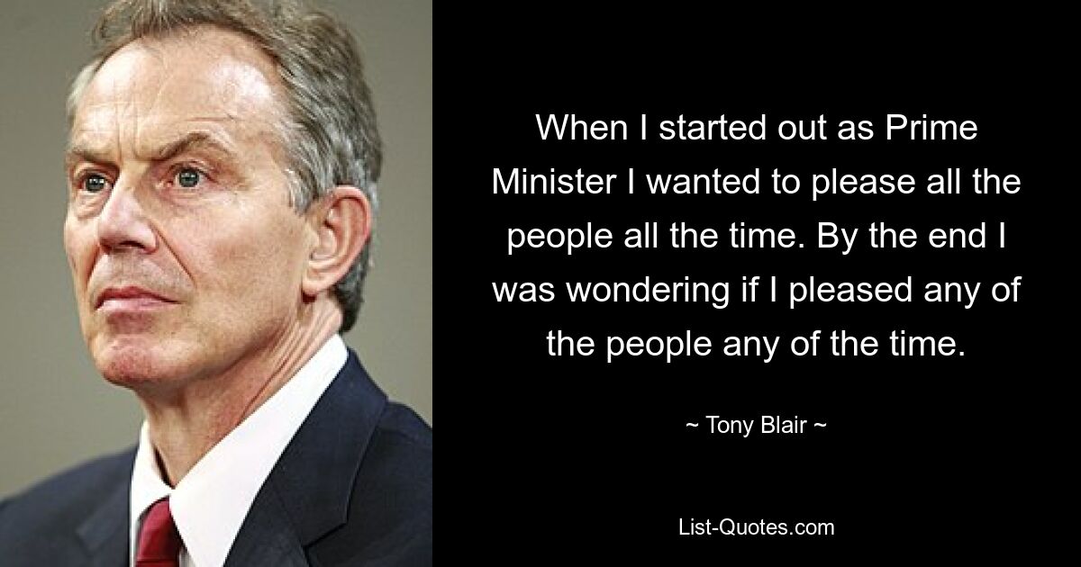 When I started out as Prime Minister I wanted to please all the people all the time. By the end I was wondering if I pleased any of the people any of the time. — © Tony Blair