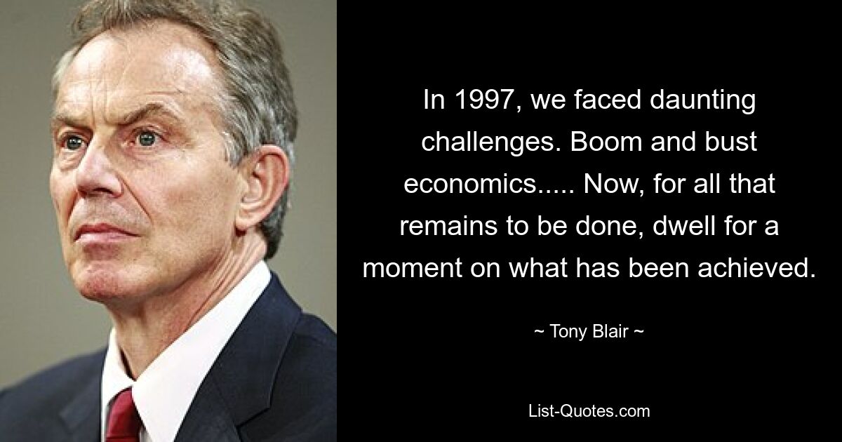 In 1997, we faced daunting challenges. Boom and bust economics..... Now, for all that remains to be done, dwell for a moment on what has been achieved. — © Tony Blair