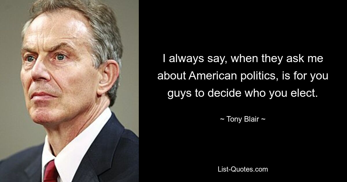 I always say, when they ask me about American politics, is for you guys to decide who you elect. — © Tony Blair