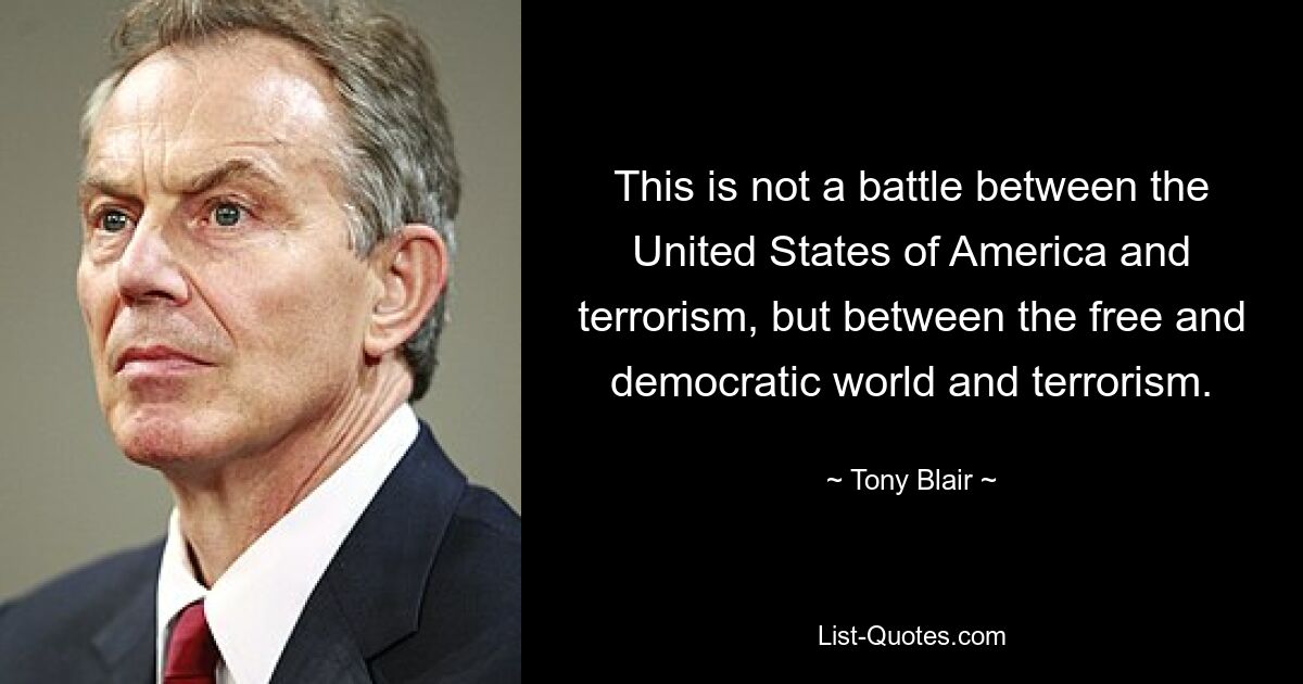 This is not a battle between the United States of America and terrorism, but between the free and democratic world and terrorism. — © Tony Blair