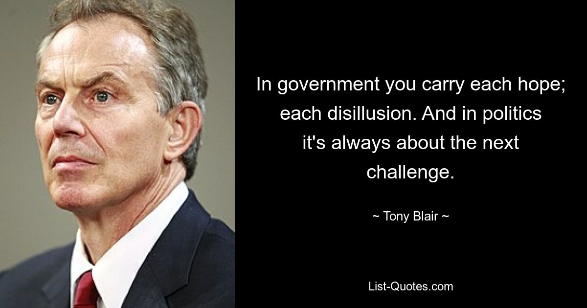 In government you carry each hope; each disillusion. And in politics it's always about the next challenge. — © Tony Blair