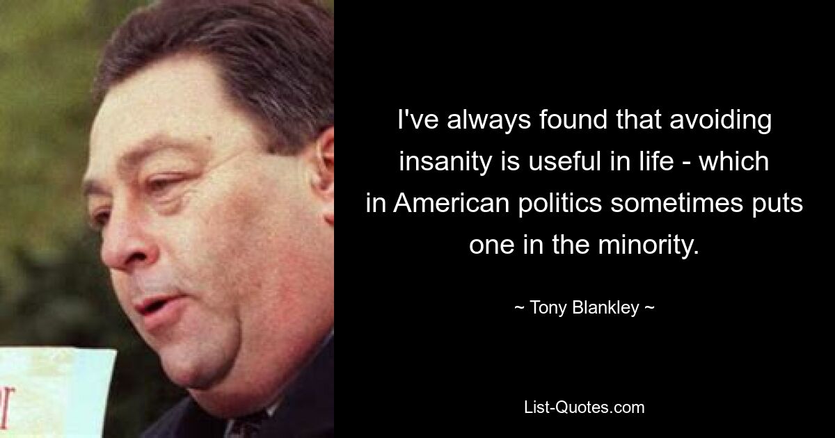 I've always found that avoiding insanity is useful in life - which in American politics sometimes puts one in the minority. — © Tony Blankley