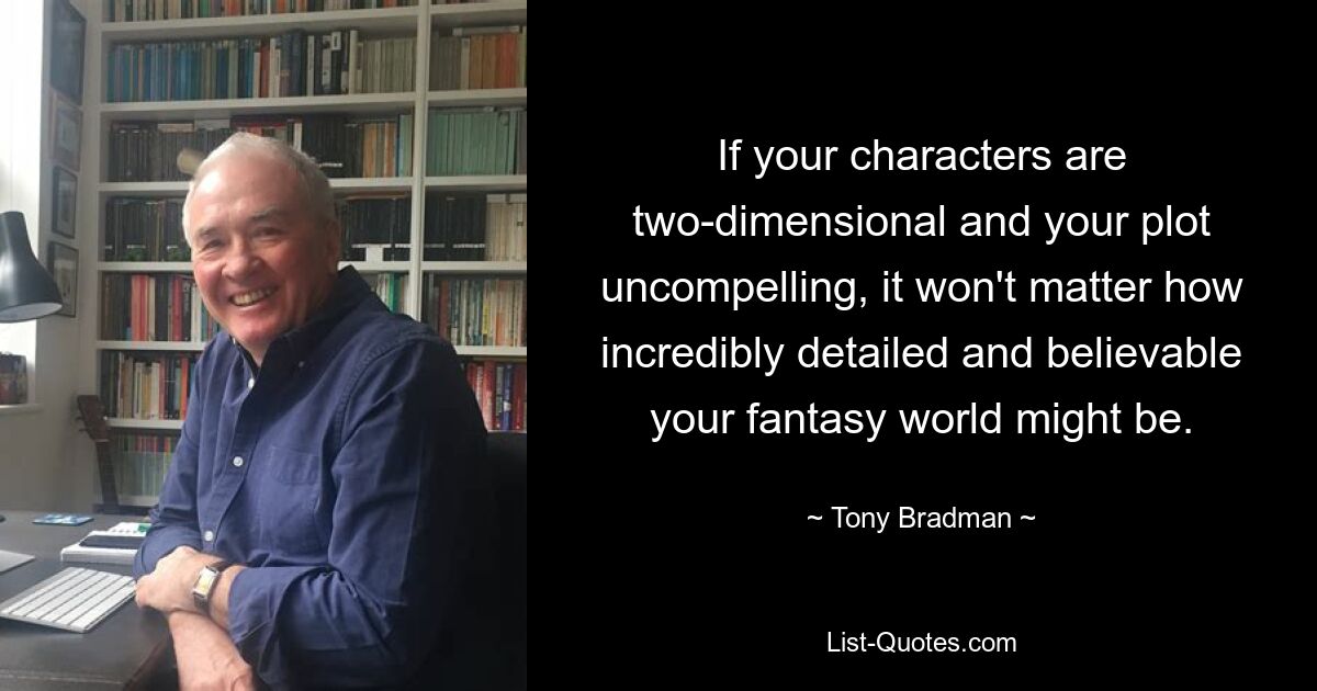 If your characters are two-dimensional and your plot uncompelling, it won't matter how incredibly detailed and believable your fantasy world might be. — © Tony Bradman