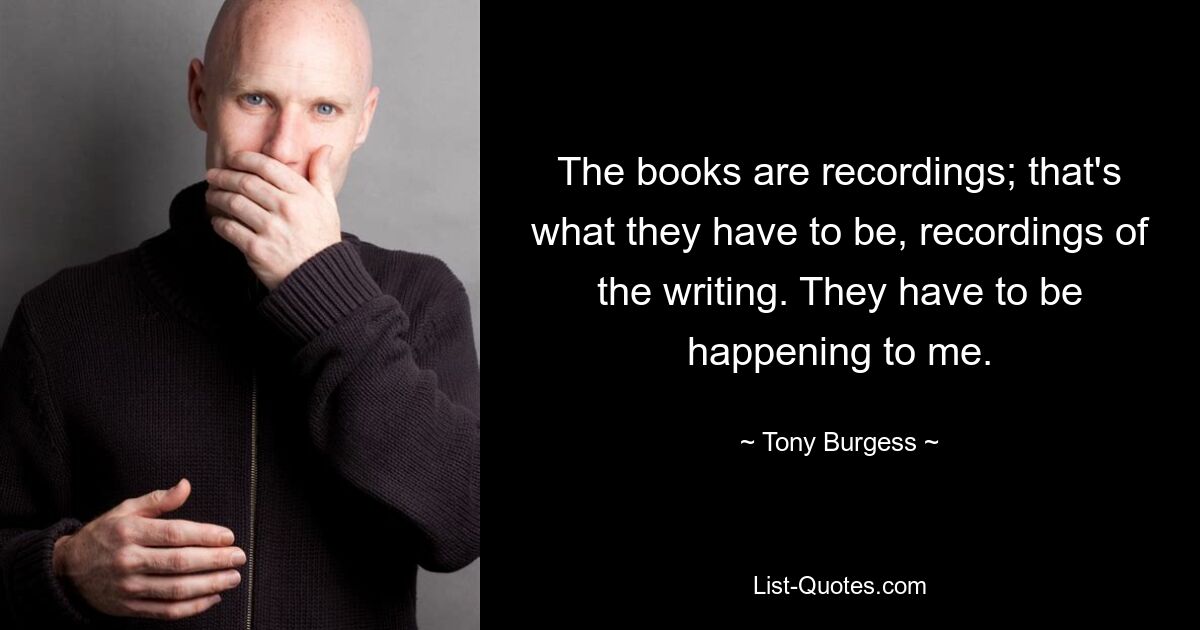 The books are recordings; that's what they have to be, recordings of the writing. They have to be happening to me. — © Tony Burgess