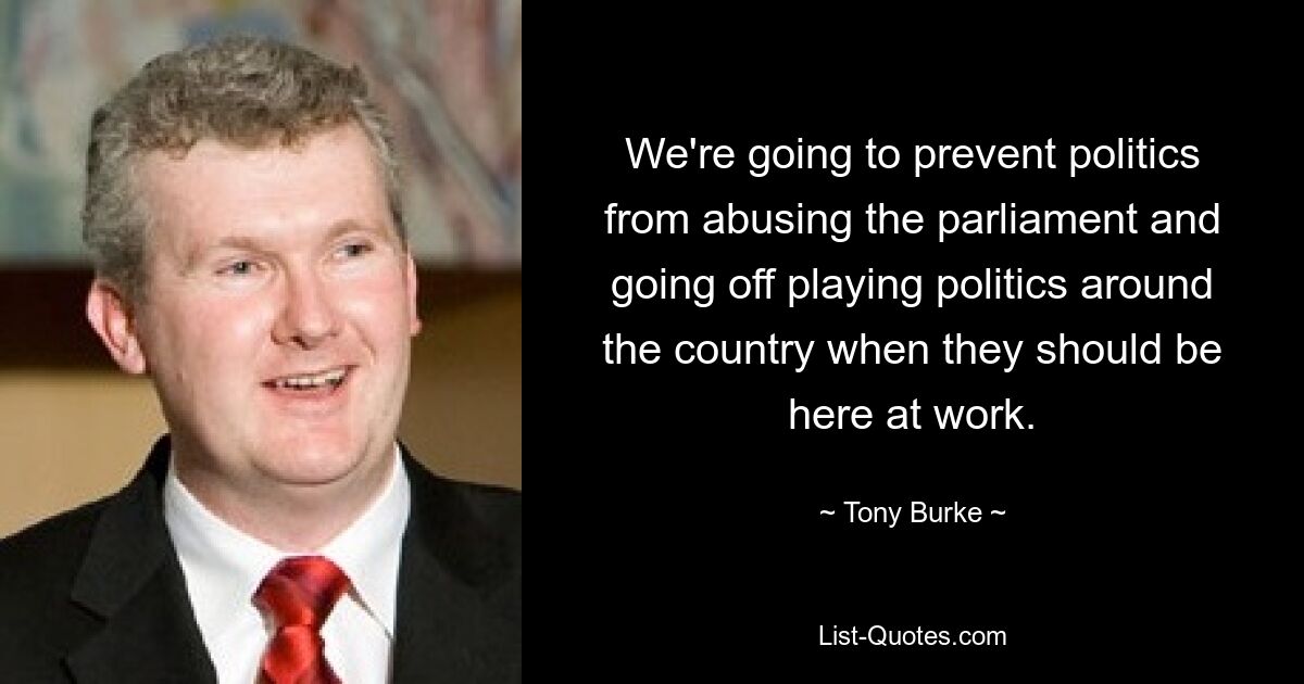 We're going to prevent politics from abusing the parliament and going off playing politics around the country when they should be here at work. — © Tony Burke