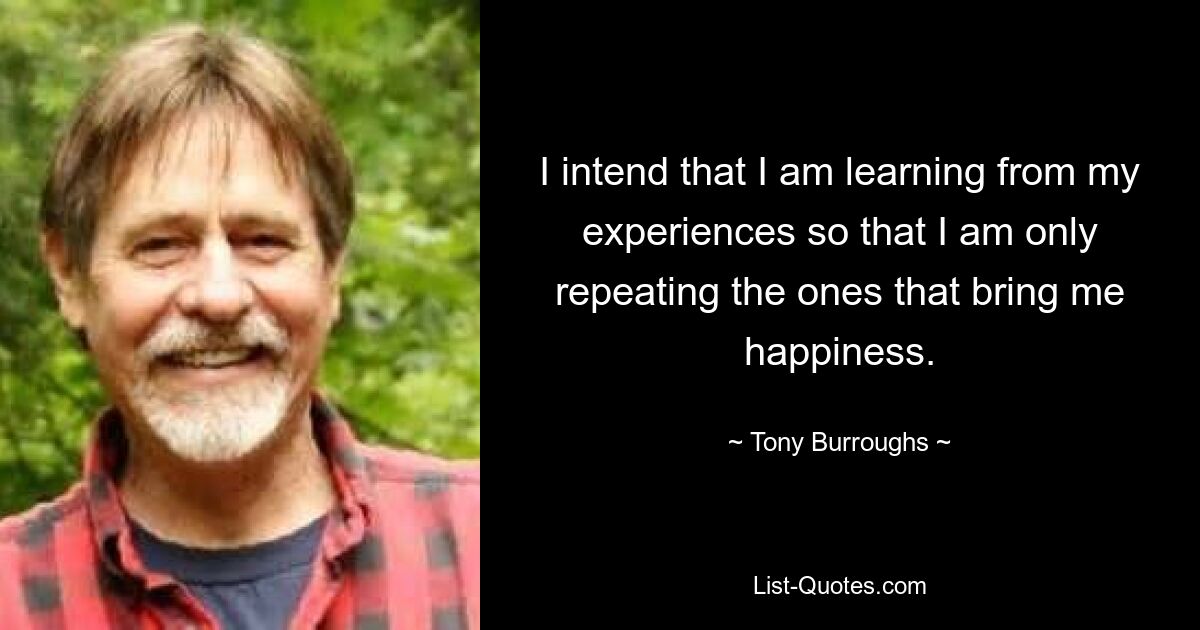 I intend that I am learning from my experiences so that I am only repeating the ones that bring me happiness. — © Tony Burroughs