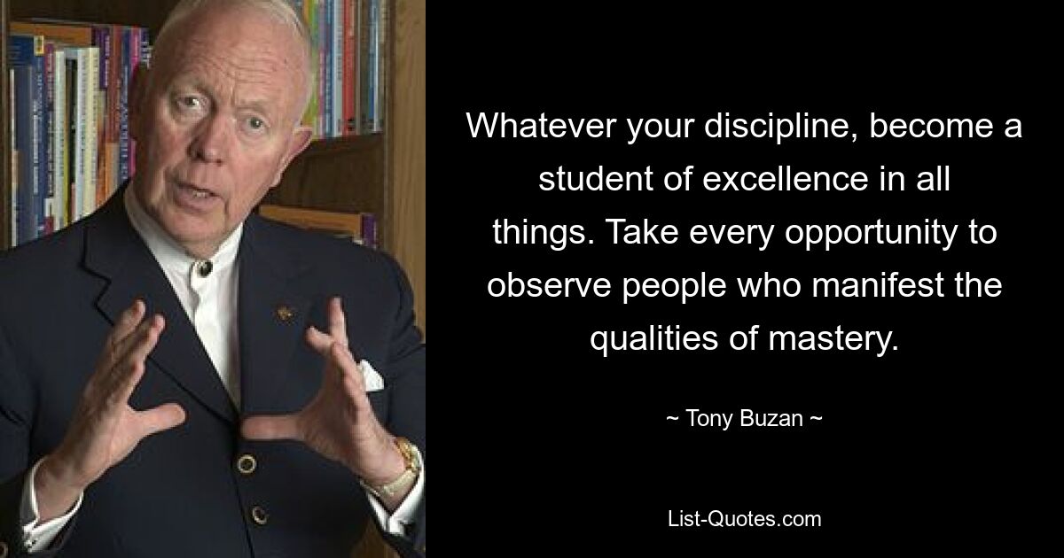 Whatever your discipline, become a student of excellence in all things. Take every opportunity to observe people who manifest the qualities of mastery. — © Tony Buzan