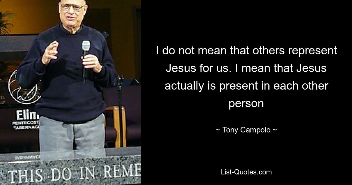 I do not mean that others represent Jesus for us. I mean that Jesus actually is present in each other person — © Tony Campolo