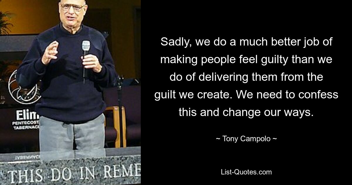 Sadly, we do a much better job of making people feel guilty than we do of delivering them from the guilt we create. We need to confess this and change our ways. — © Tony Campolo