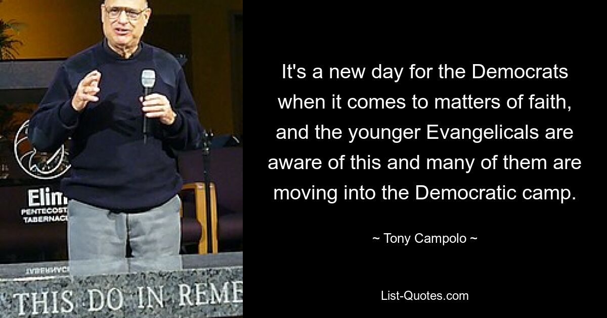 It's a new day for the Democrats when it comes to matters of faith, and the younger Evangelicals are aware of this and many of them are moving into the Democratic camp. — © Tony Campolo