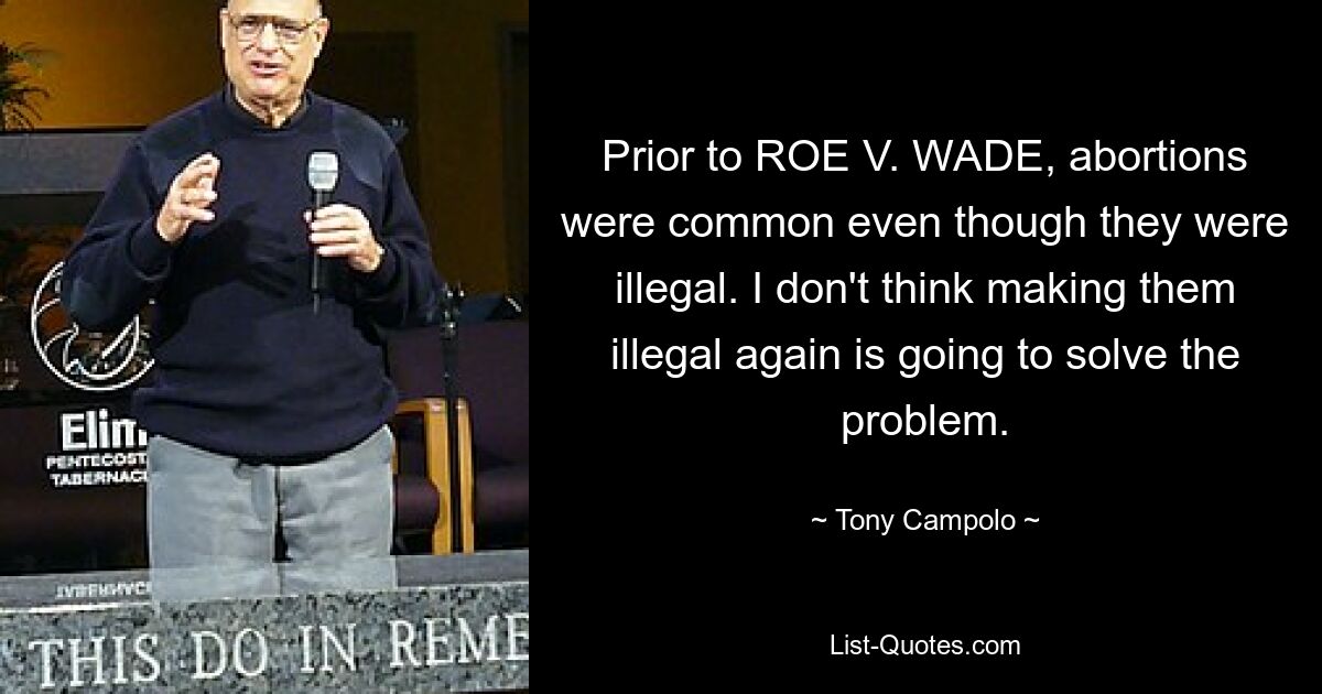 Prior to ROE V. WADE, abortions were common even though they were illegal. I don't think making them illegal again is going to solve the problem. — © Tony Campolo