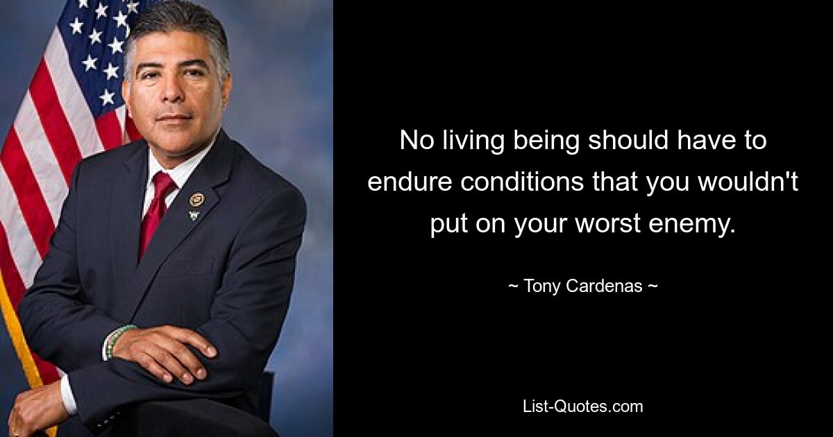 No living being should have to endure conditions that you wouldn't put on your worst enemy. — © Tony Cardenas