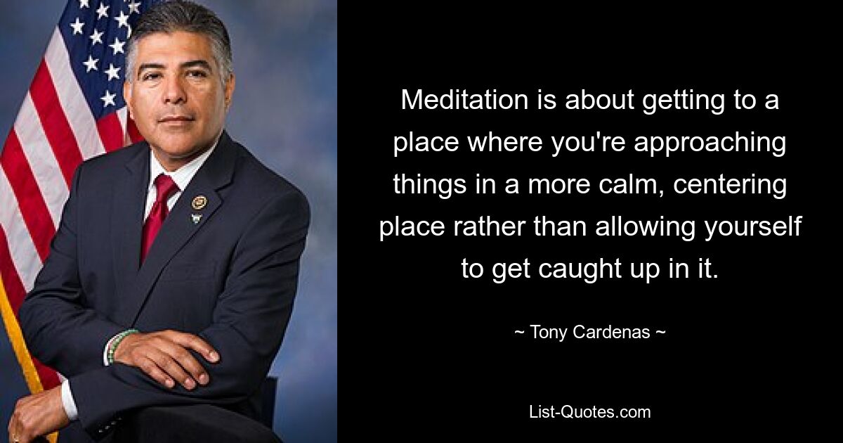 Meditation is about getting to a place where you're approaching things in a more calm, centering place rather than allowing yourself to get caught up in it. — © Tony Cardenas