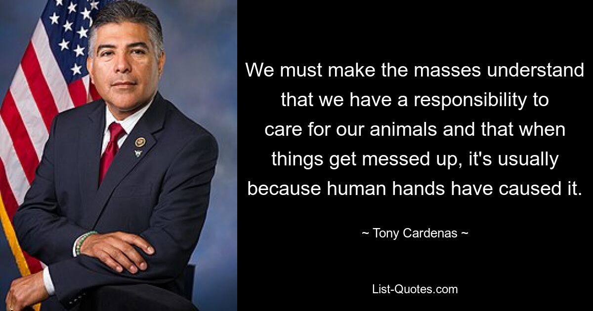 We must make the masses understand that we have a responsibility to care for our animals and that when things get messed up, it's usually because human hands have caused it. — © Tony Cardenas