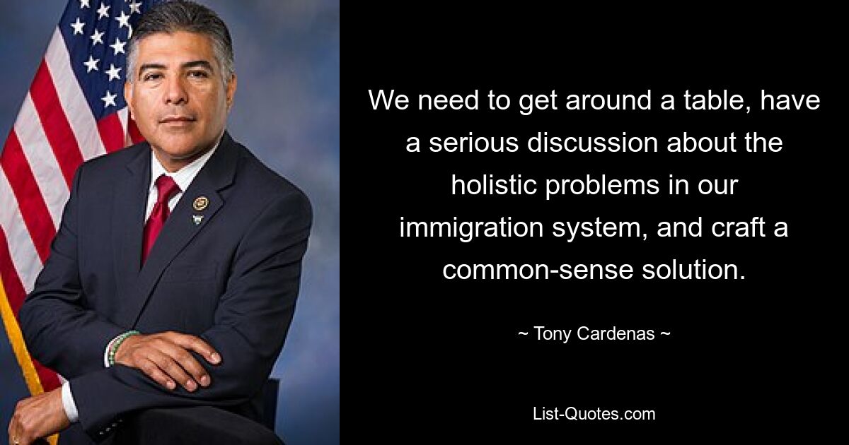 We need to get around a table, have a serious discussion about the holistic problems in our immigration system, and craft a common-sense solution. — © Tony Cardenas