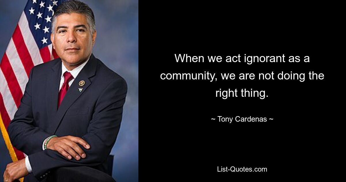 When we act ignorant as a community, we are not doing the right thing. — © Tony Cardenas