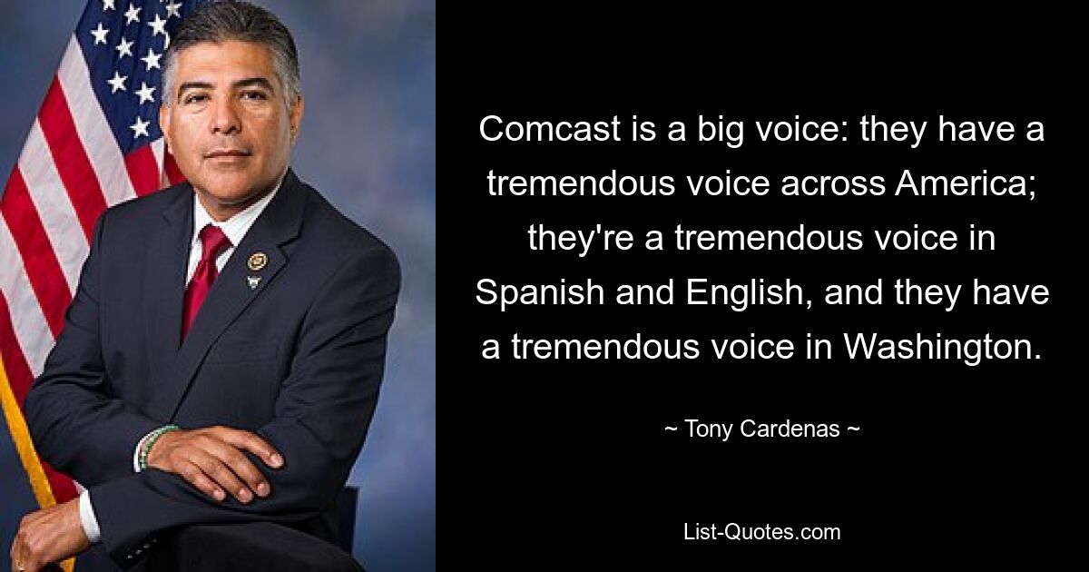 Comcast is a big voice: they have a tremendous voice across America; they're a tremendous voice in Spanish and English, and they have a tremendous voice in Washington. — © Tony Cardenas