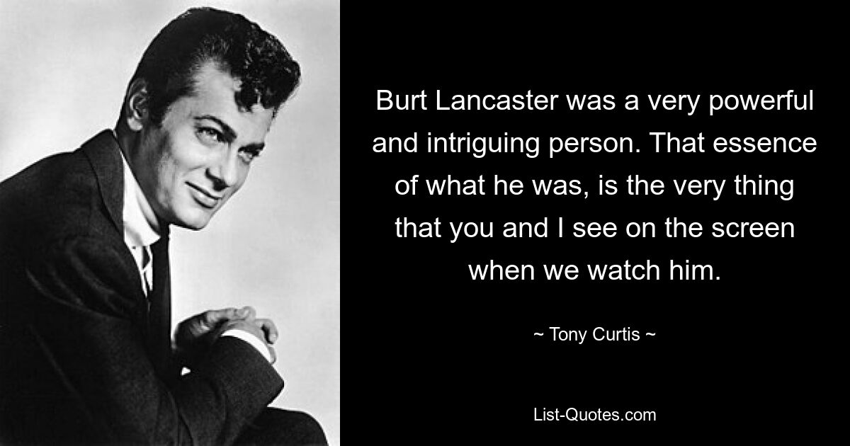 Burt Lancaster was a very powerful and intriguing person. That essence of what he was, is the very thing that you and I see on the screen when we watch him. — © Tony Curtis