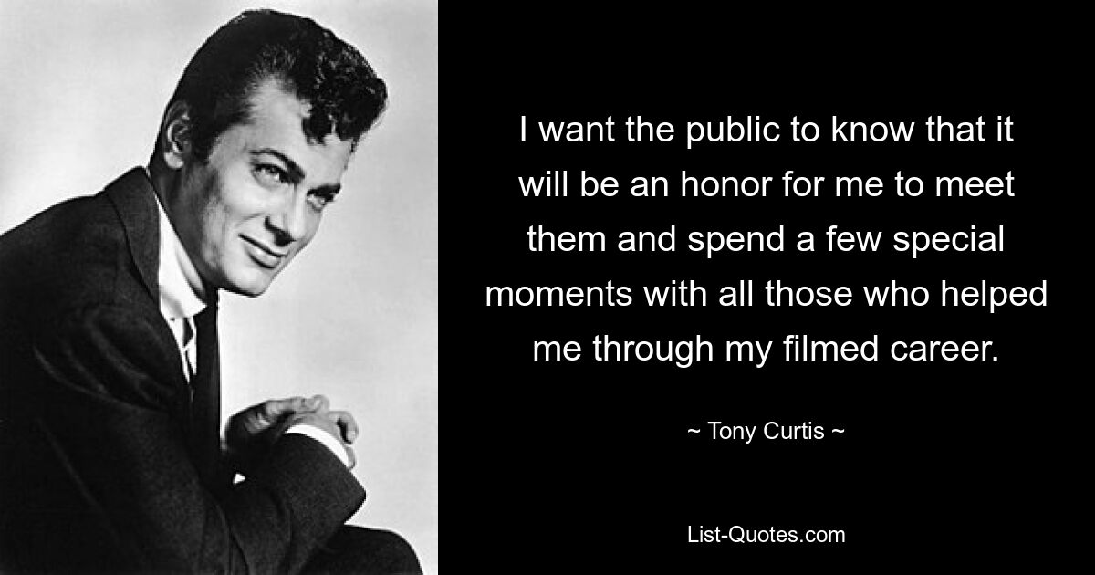 I want the public to know that it will be an honor for me to meet them and spend a few special moments with all those who helped me through my filmed career. — © Tony Curtis