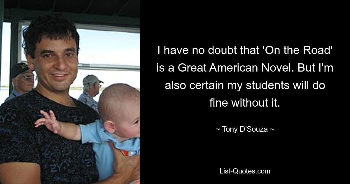 I have no doubt that 'On the Road' is a Great American Novel. But I'm also certain my students will do fine without it. — © Tony D'Souza