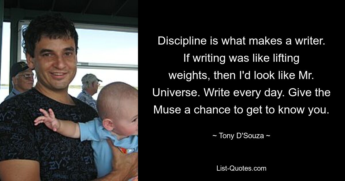 Discipline is what makes a writer. If writing was like lifting weights, then I'd look like Mr. Universe. Write every day. Give the Muse a chance to get to know you. — © Tony D'Souza