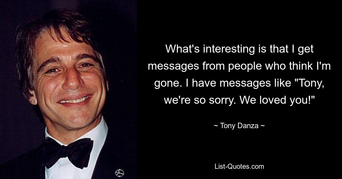 What's interesting is that I get messages from people who think I'm gone. I have messages like "Tony, we're so sorry. We loved you!" — © Tony Danza