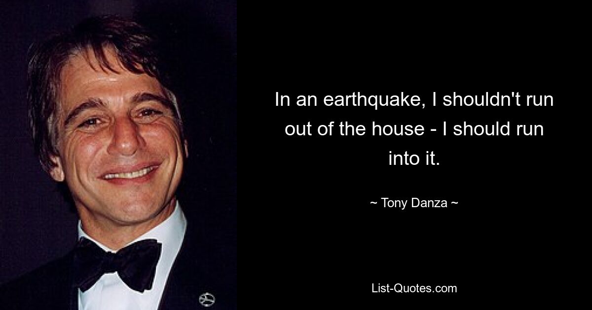 In an earthquake, I shouldn't run out of the house - I should run into it. — © Tony Danza