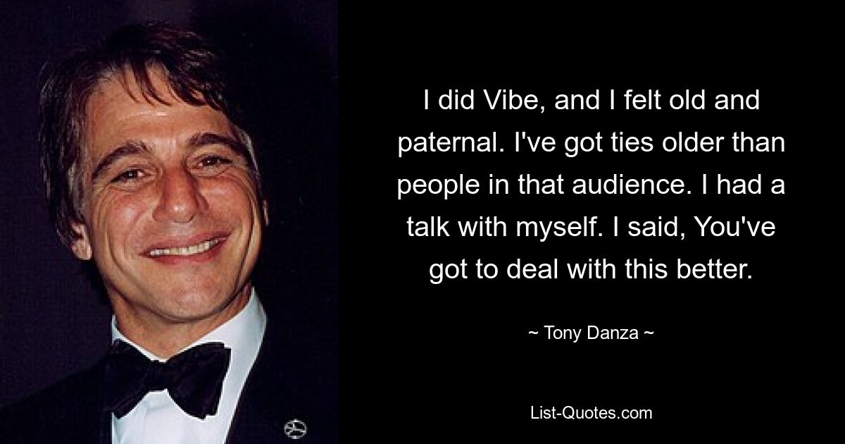 I did Vibe, and I felt old and paternal. I've got ties older than people in that audience. I had a talk with myself. I said, You've got to deal with this better. — © Tony Danza