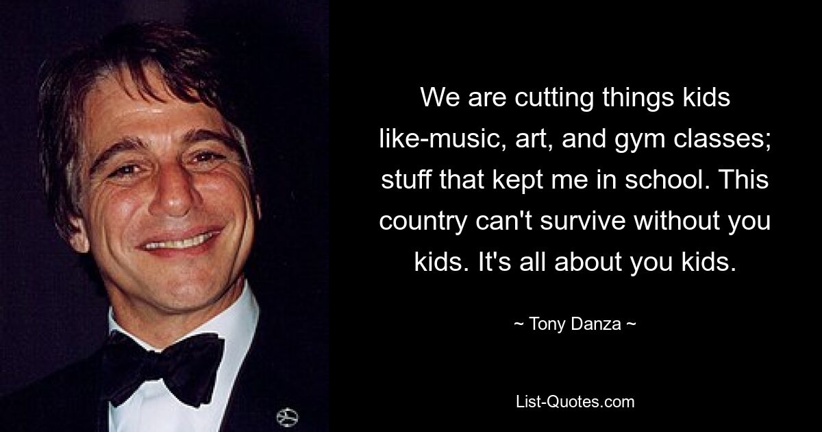 We are cutting things kids like-music, art, and gym classes; stuff that kept me in school. This country can't survive without you kids. It's all about you kids. — © Tony Danza