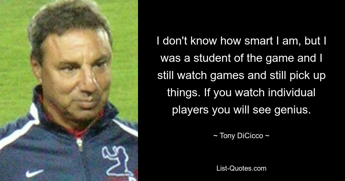 I don't know how smart I am, but I was a student of the game and I still watch games and still pick up things. If you watch individual players you will see genius. — © Tony DiCicco