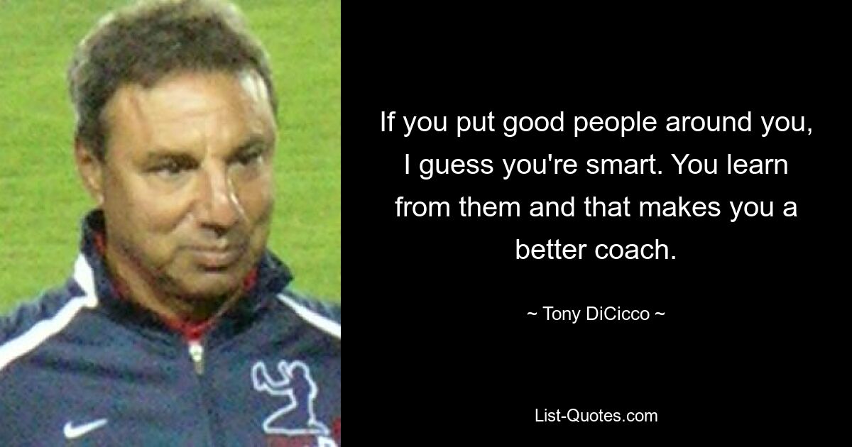 If you put good people around you, I guess you're smart. You learn from them and that makes you a better coach. — © Tony DiCicco