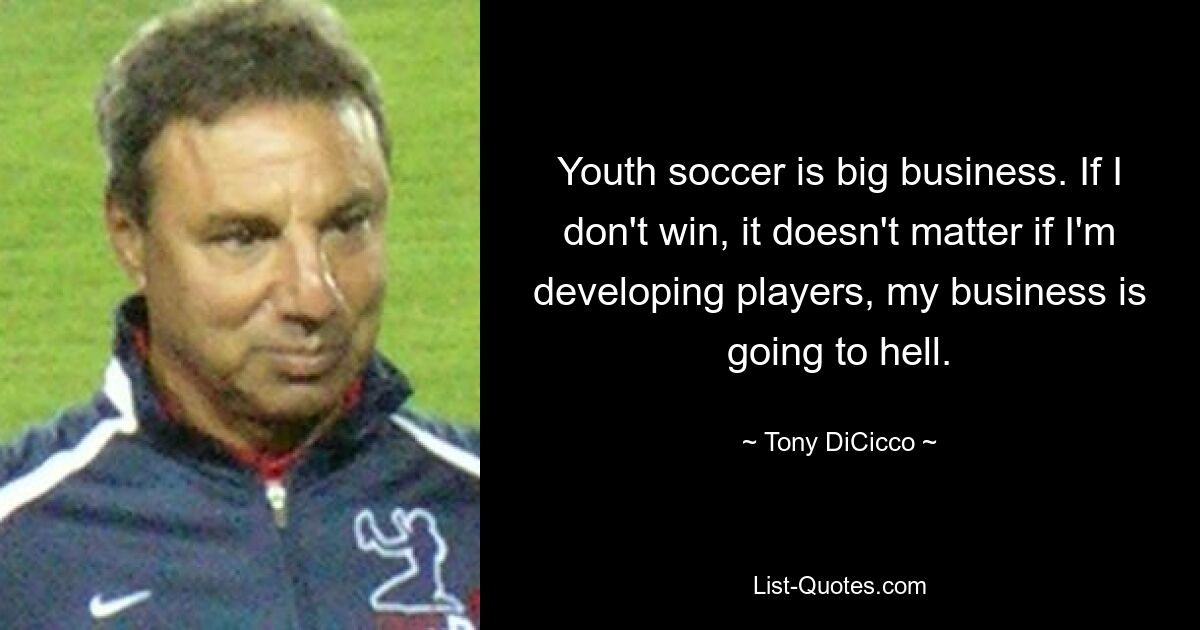 Youth soccer is big business. If I don't win, it doesn't matter if I'm developing players, my business is going to hell. — © Tony DiCicco