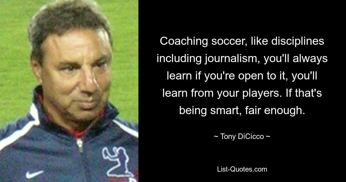 Coaching soccer, like disciplines including journalism, you'll always learn if you're open to it, you'll learn from your players. If that's being smart, fair enough. — © Tony DiCicco