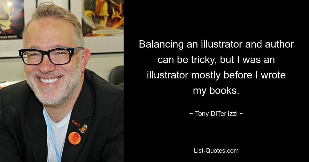 Balancing an illustrator and author can be tricky, but I was an illustrator mostly before I wrote my books. — © Tony DiTerlizzi