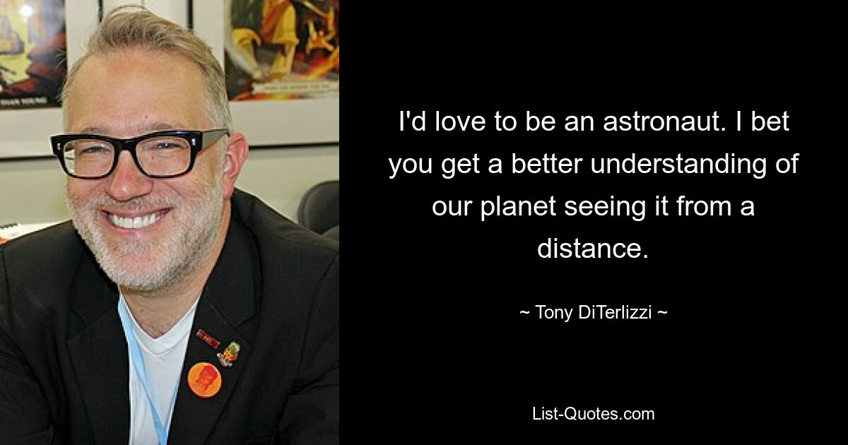 I'd love to be an astronaut. I bet you get a better understanding of our planet seeing it from a distance. — © Tony DiTerlizzi