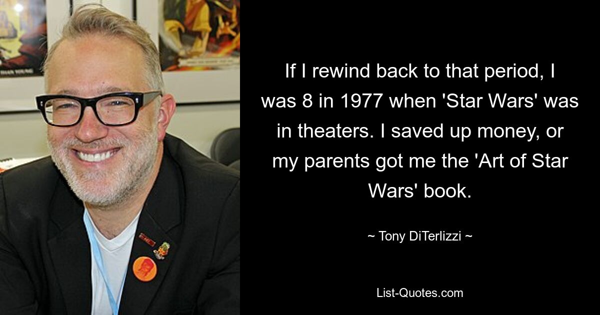 If I rewind back to that period, I was 8 in 1977 when 'Star Wars' was in theaters. I saved up money, or my parents got me the 'Art of Star Wars' book. — © Tony DiTerlizzi