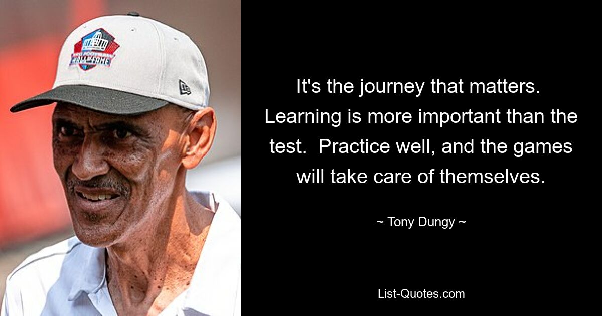 It's the journey that matters.  Learning is more important than the test.  Practice well, and the games will take care of themselves. — © Tony Dungy