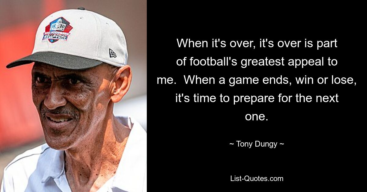 When it's over, it's over is part of football's greatest appeal to me.  When a game ends, win or lose, it's time to prepare for the next one. — © Tony Dungy