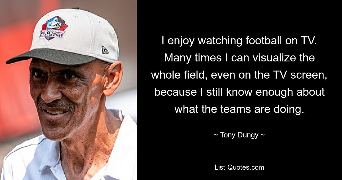 I enjoy watching football on TV. Many times I can visualize the whole field, even on the TV screen, because I still know enough about what the teams are doing. — © Tony Dungy