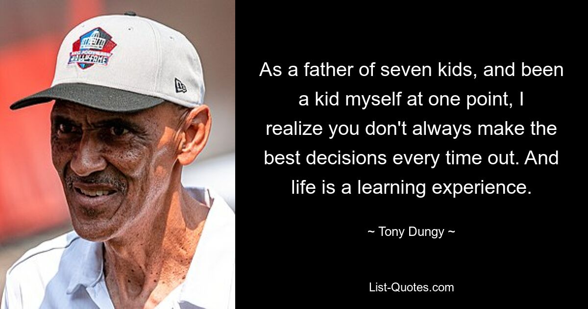 As a father of seven kids, and been a kid myself at one point, I realize you don't always make the best decisions every time out. And life is a learning experience. — © Tony Dungy