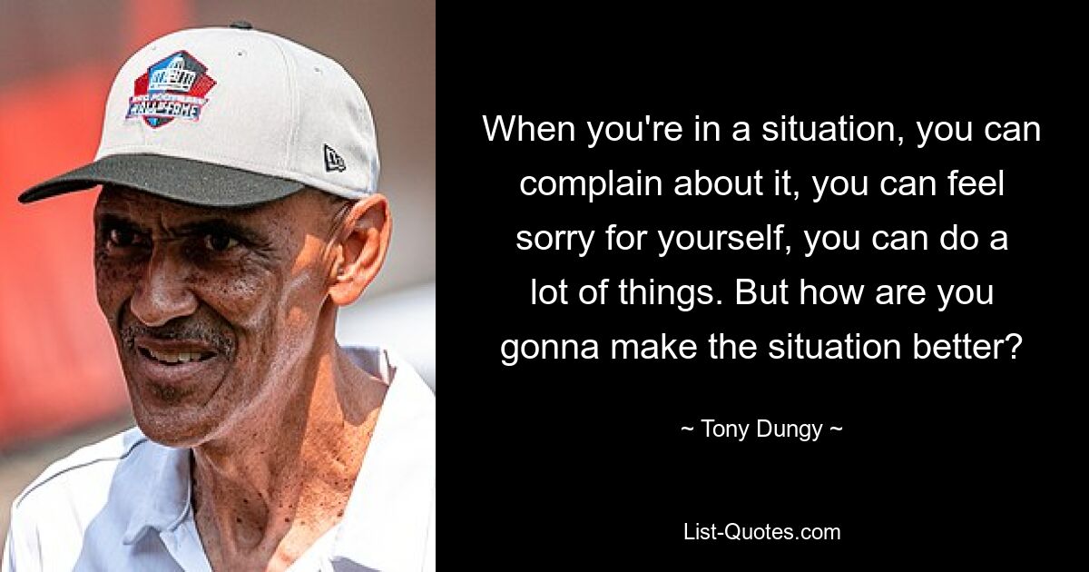 When you're in a situation, you can complain about it, you can feel sorry for yourself, you can do a lot of things. But how are you gonna make the situation better? — © Tony Dungy