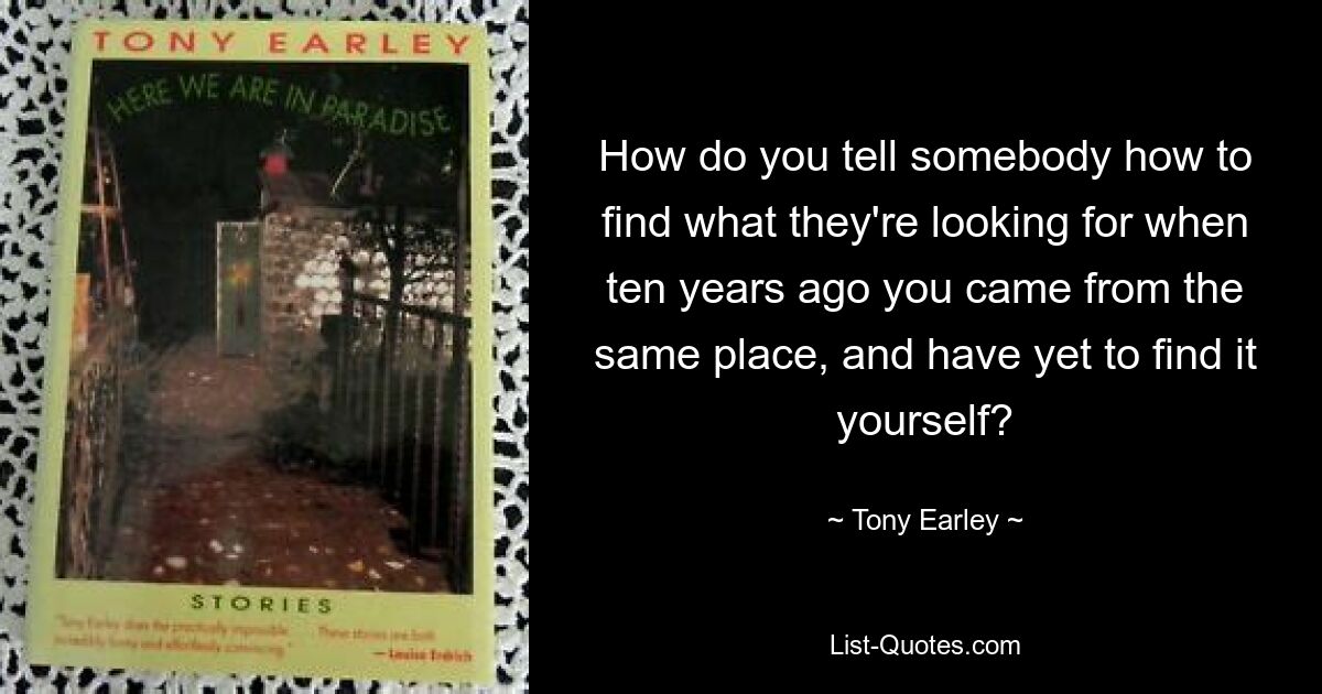 How do you tell somebody how to find what they're looking for when ten years ago you came from the same place, and have yet to find it yourself? — © Tony Earley