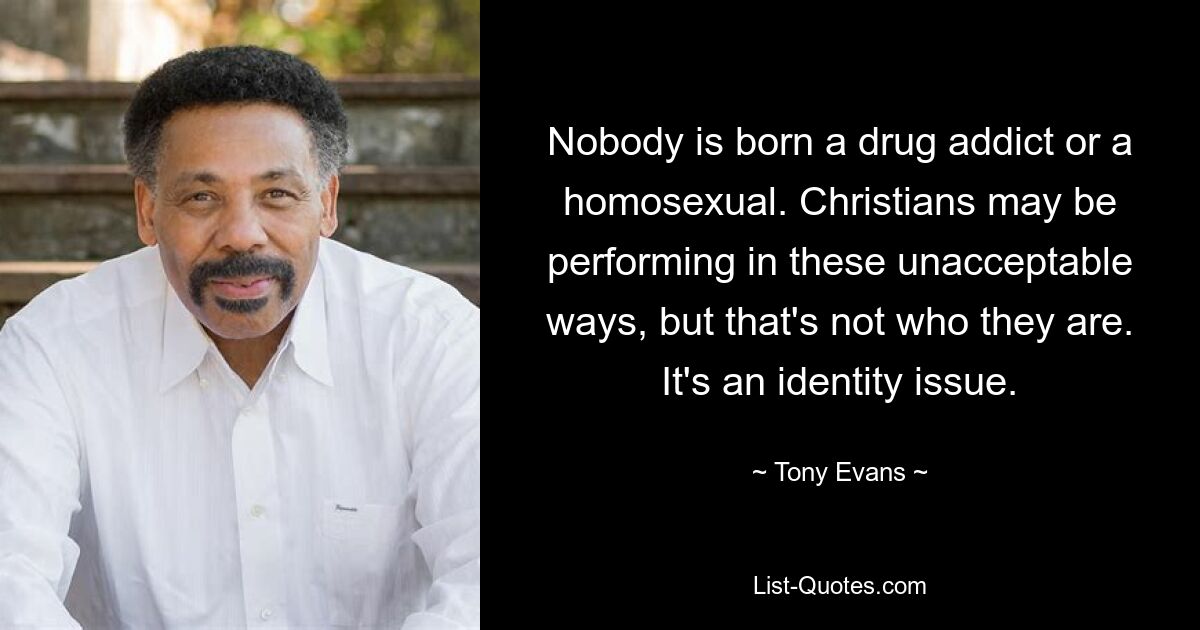 Nobody is born a drug addict or a homosexual. Christians may be performing in these unacceptable ways, but that's not who they are. It's an identity issue. — © Tony Evans