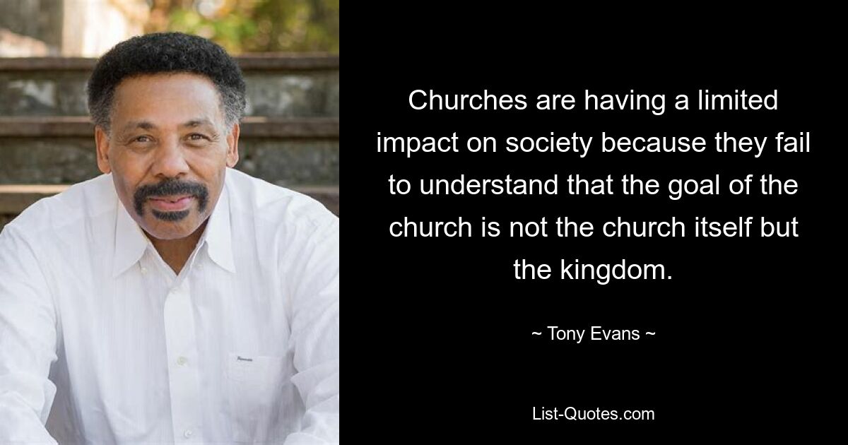 Churches are having a limited impact on society because they fail to understand that the goal of the church is not the church itself but the kingdom. — © Tony Evans