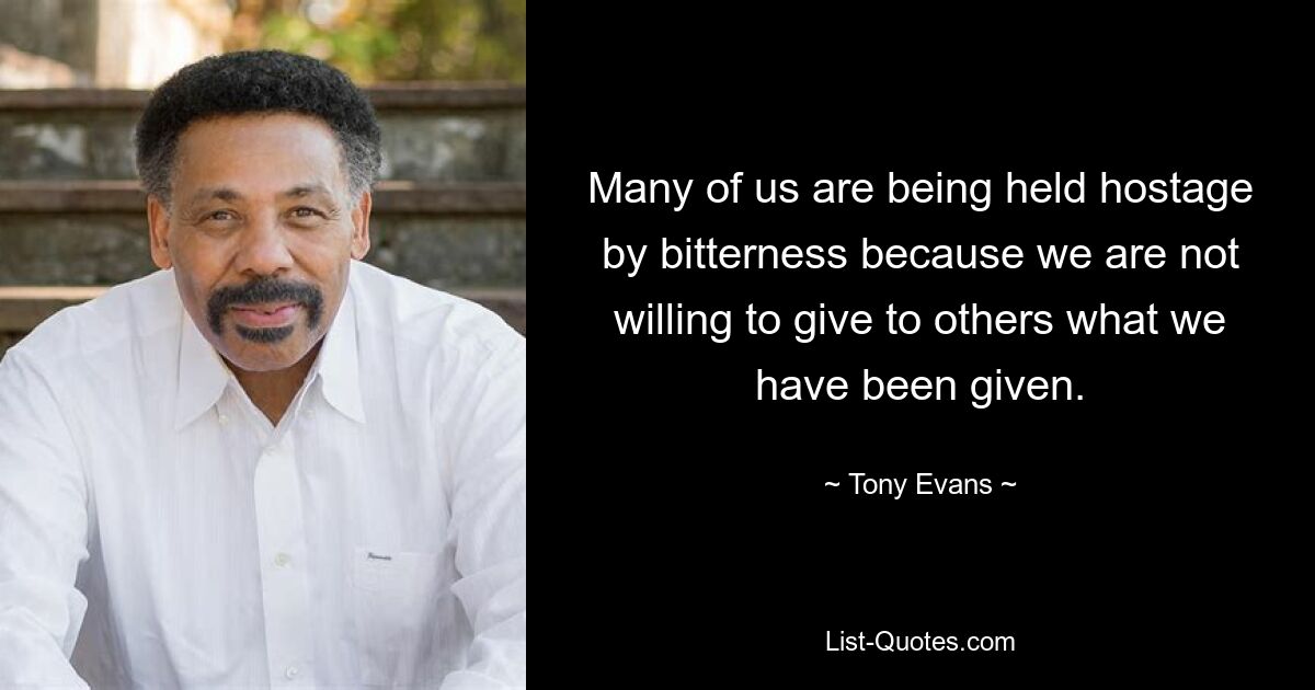 Many of us are being held hostage by bitterness because we are not willing to give to others what we have been given. — © Tony Evans