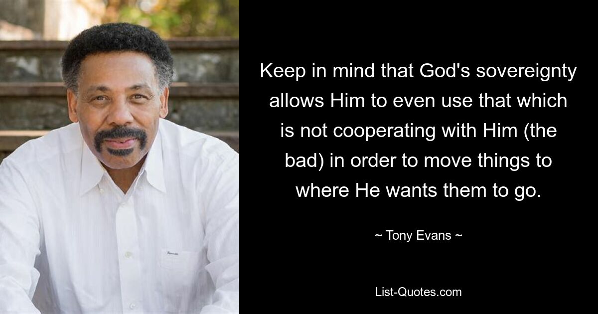 Keep in mind that God's sovereignty allows Him to even use that which is not cooperating with Him (the bad) in order to move things to where He wants them to go. — © Tony Evans