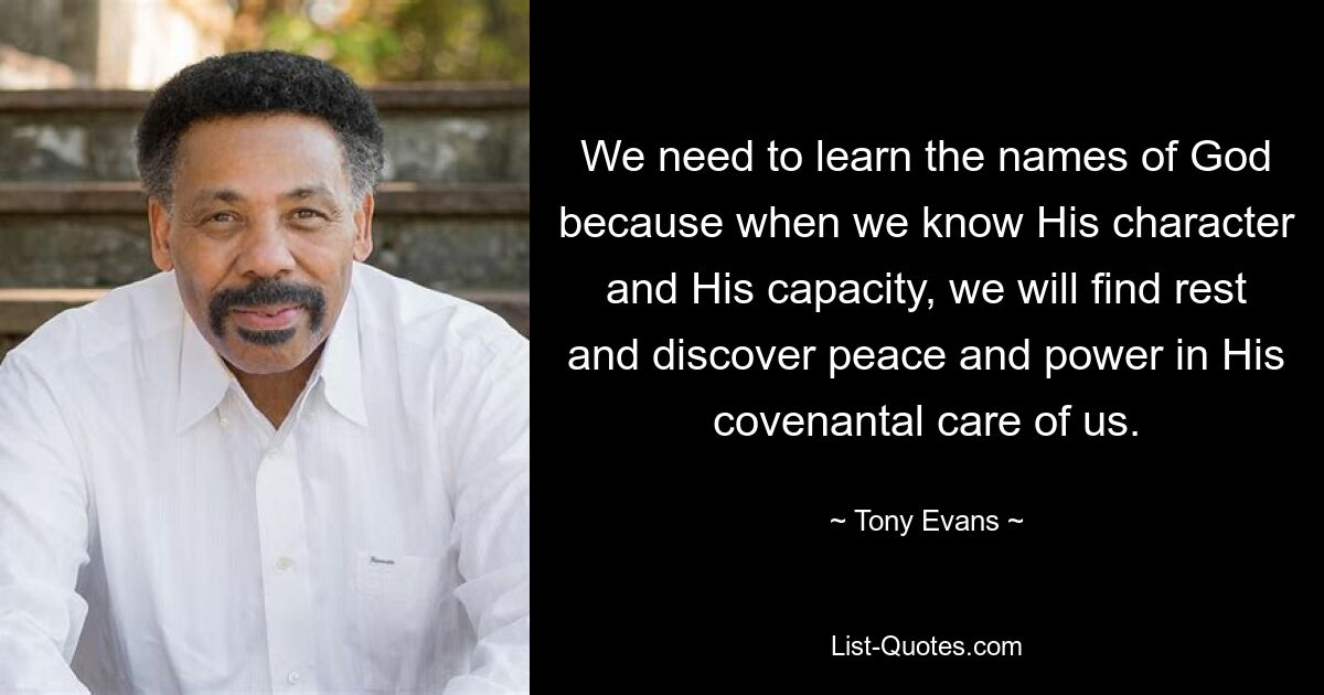 We need to learn the names of God because when we know His character and His capacity, we will find rest and discover peace and power in His covenantal care of us. — © Tony Evans