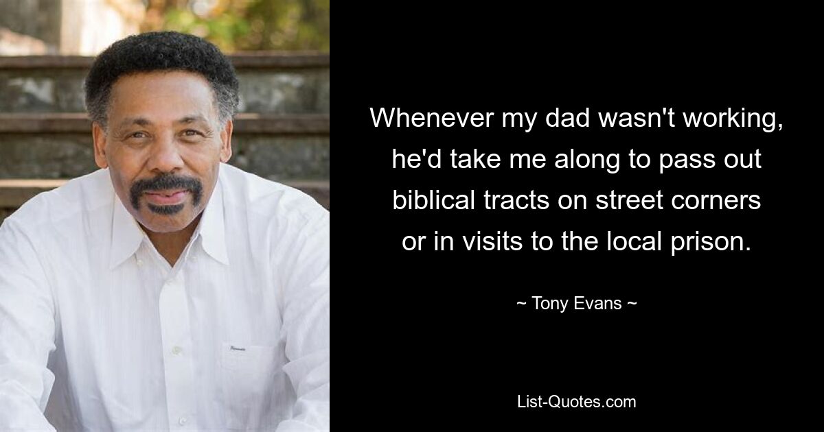 Whenever my dad wasn't working, he'd take me along to pass out biblical tracts on street corners or in visits to the local prison. — © Tony Evans