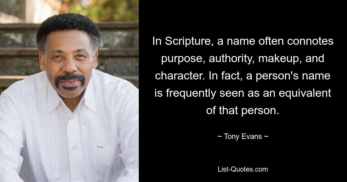 In Scripture, a name often connotes purpose, authority, makeup, and character. In fact, a person's name is frequently seen as an equivalent of that person. — © Tony Evans