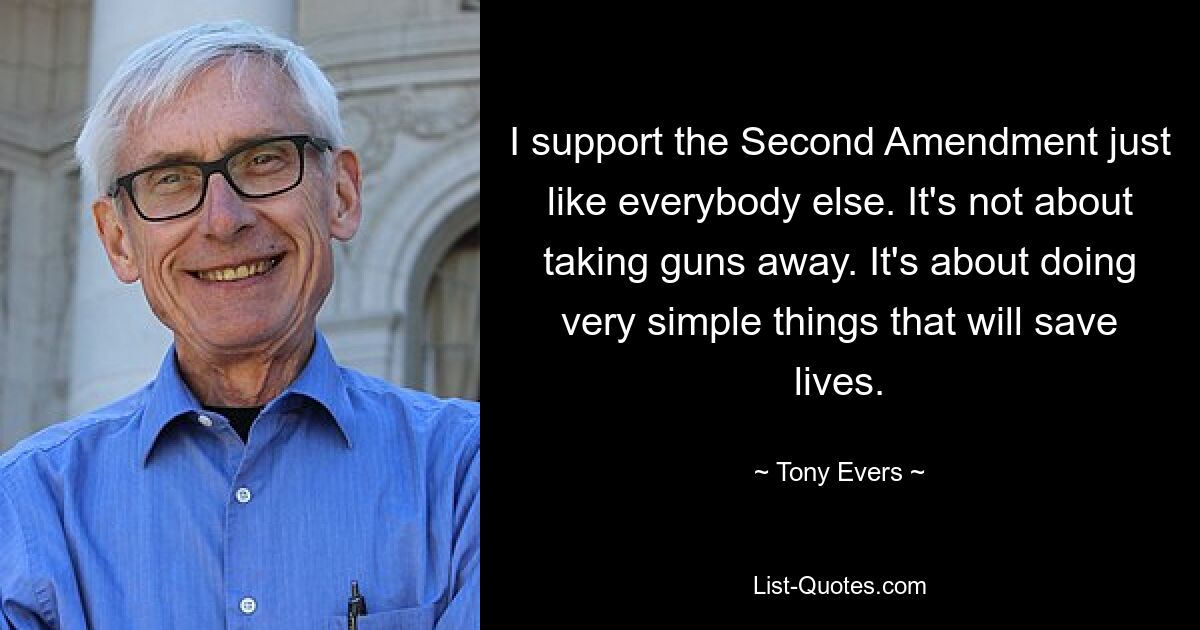 I support the Second Amendment just like everybody else. It's not about taking guns away. It's about doing very simple things that will save lives. — © Tony Evers